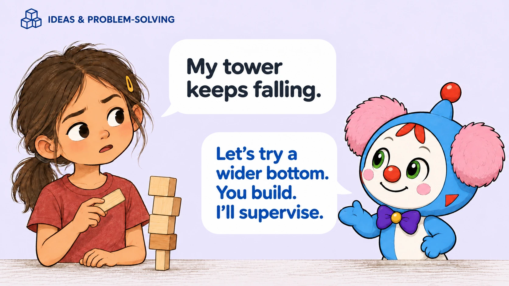 Ideas and problem-solving. Child: My tower keeps falling. Babaru: Let’s try a wider bottom. You build. I’ll supervise.